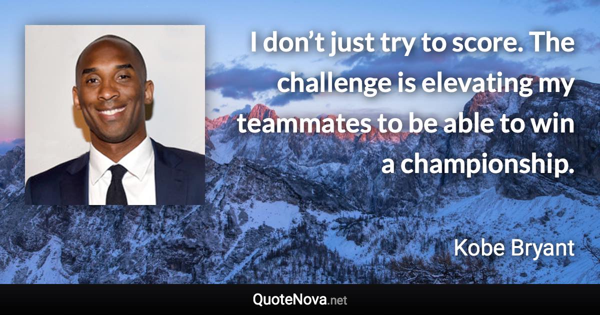 I don’t just try to score. The challenge is elevating my teammates to be able to win a championship. - Kobe Bryant quote