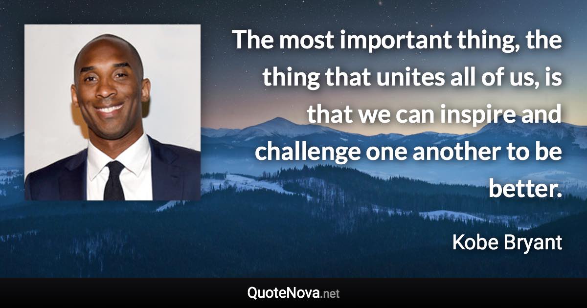 The most important thing, the thing that unites all of us, is that we can inspire and challenge one another to be better. - Kobe Bryant quote