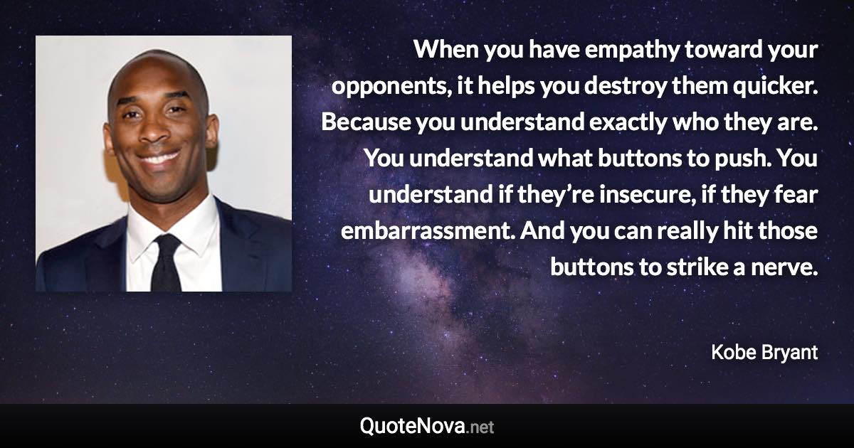 When you have empathy toward your opponents, it helps you destroy them quicker. Because you understand exactly who they are. You understand what buttons to push. You understand if they’re insecure, if they fear embarrassment. And you can really hit those buttons to strike a nerve. - Kobe Bryant quote