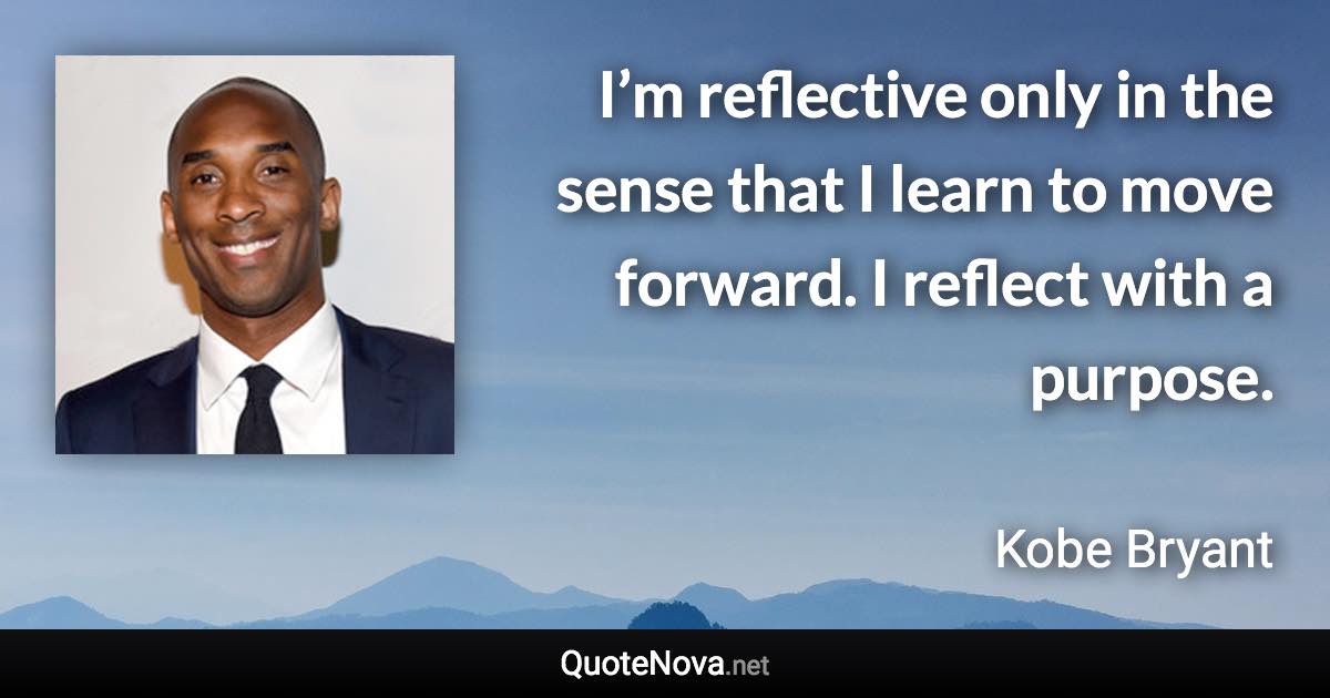 I’m reflective only in the sense that I learn to move forward. I reflect with a purpose. - Kobe Bryant quote