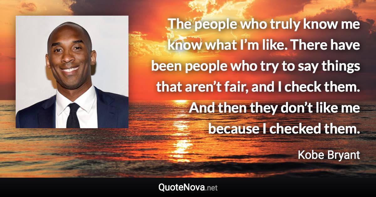 The people who truly know me know what I’m like. There have been people who try to say things that aren’t fair, and I check them. And then they don’t like me because I checked them. - Kobe Bryant quote