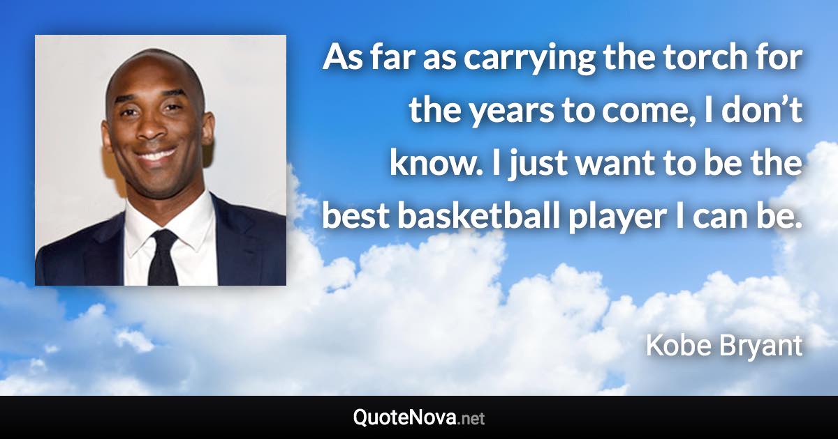 As far as carrying the torch for the years to come, I don’t know. I just want to be the best basketball player I can be. - Kobe Bryant quote