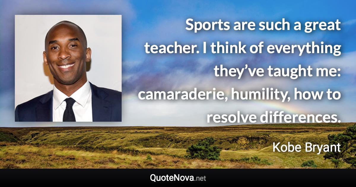 Sports are such a great teacher. I think of everything they’ve taught me: camaraderie, humility, how to resolve differences. - Kobe Bryant quote