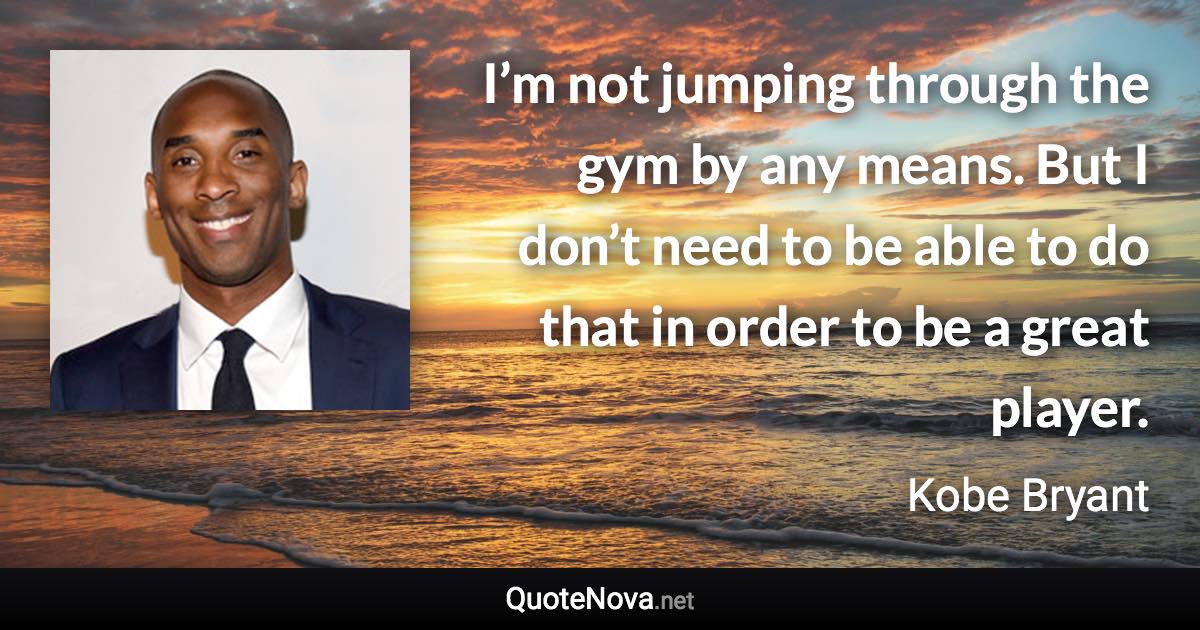 I’m not jumping through the gym by any means. But I don’t need to be able to do that in order to be a great player. - Kobe Bryant quote