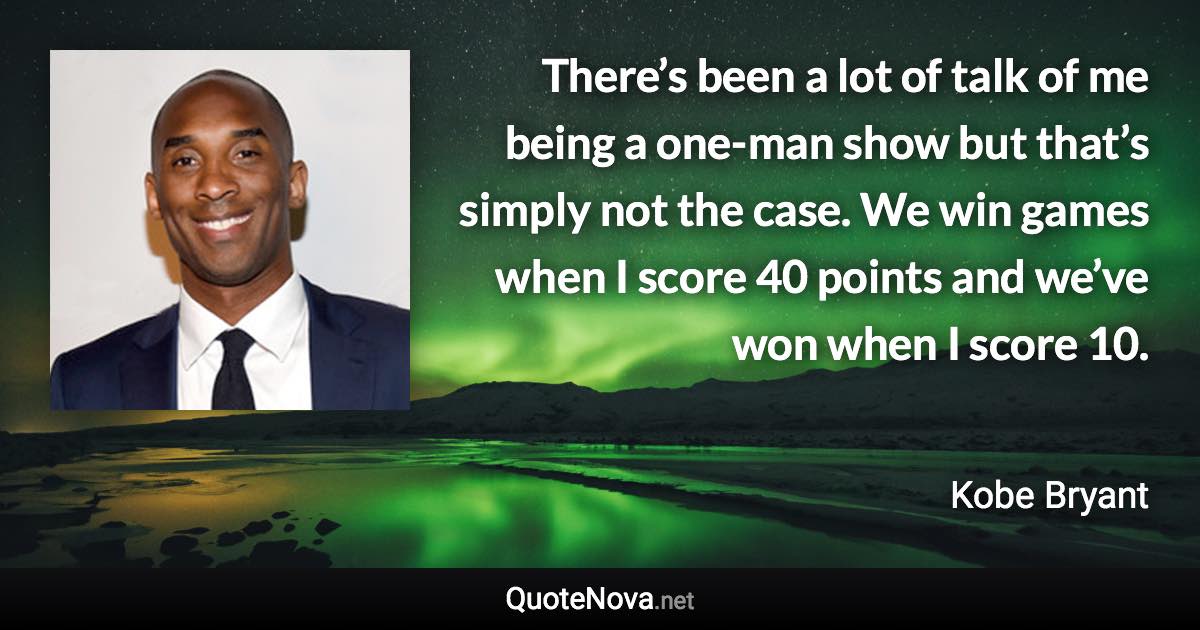 There’s been a lot of talk of me being a one-man show but that’s simply not the case. We win games when I score 40 points and we’ve won when I score 10. - Kobe Bryant quote