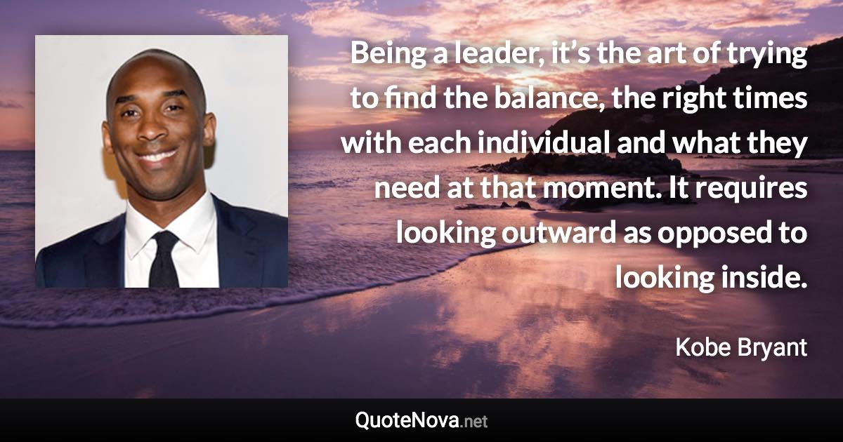 Being a leader, it’s the art of trying to find the balance, the right times with each individual and what they need at that moment. It requires looking outward as opposed to looking inside. - Kobe Bryant quote