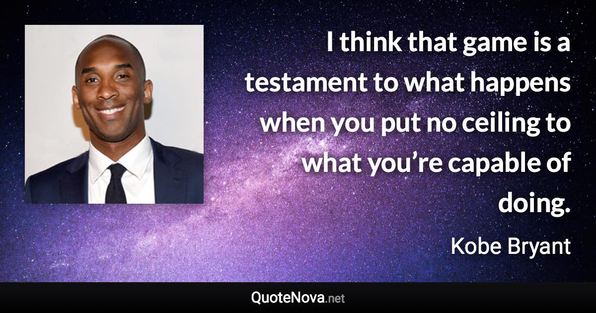 I think that game is a testament to what happens when you put no ceiling to what you’re capable of doing. - Kobe Bryant quote