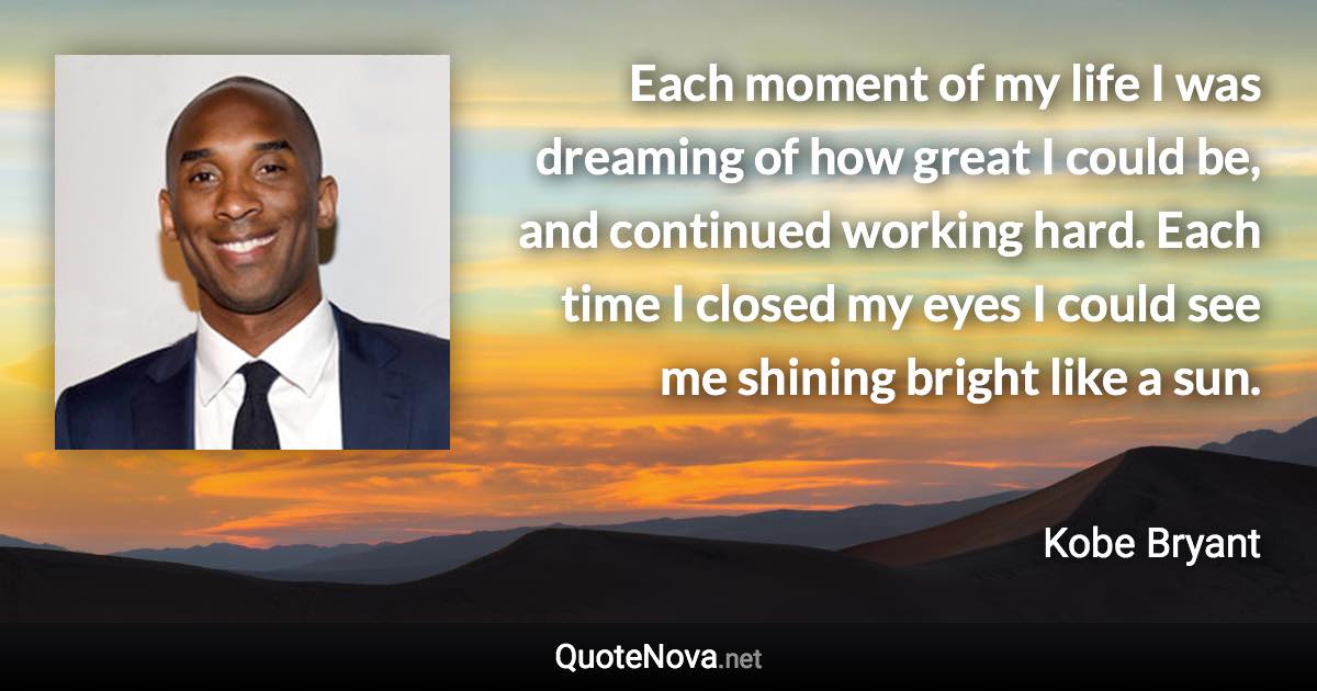 Each moment of my life I was dreaming of how great I could be, and continued working hard. Each time I closed my eyes I could see me shining bright like a sun. - Kobe Bryant quote