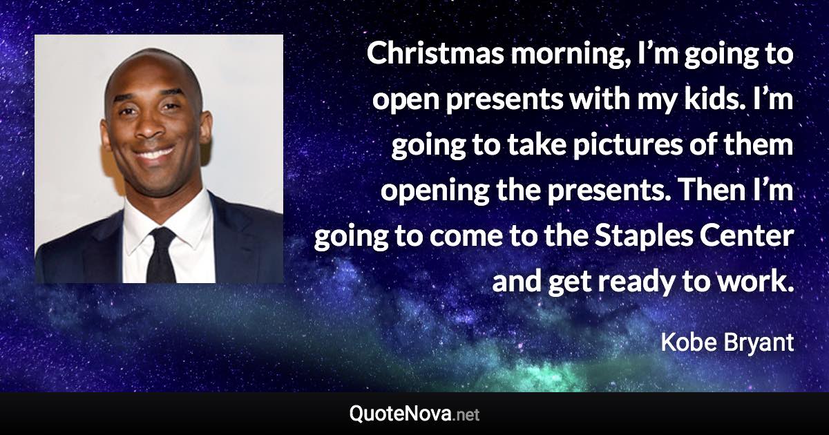 Christmas morning, I’m going to open presents with my kids. I’m going to take pictures of them opening the presents. Then I’m going to come to the Staples Center and get ready to work. - Kobe Bryant quote