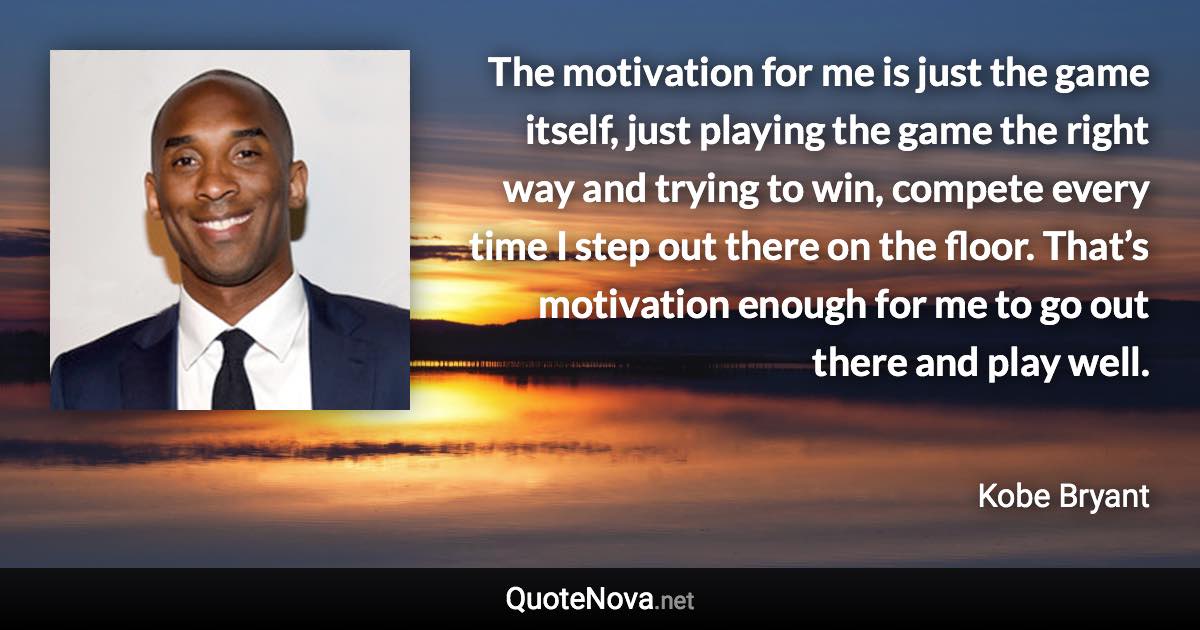 The motivation for me is just the game itself, just playing the game the right way and trying to win, compete every time I step out there on the floor. That’s motivation enough for me to go out there and play well. - Kobe Bryant quote