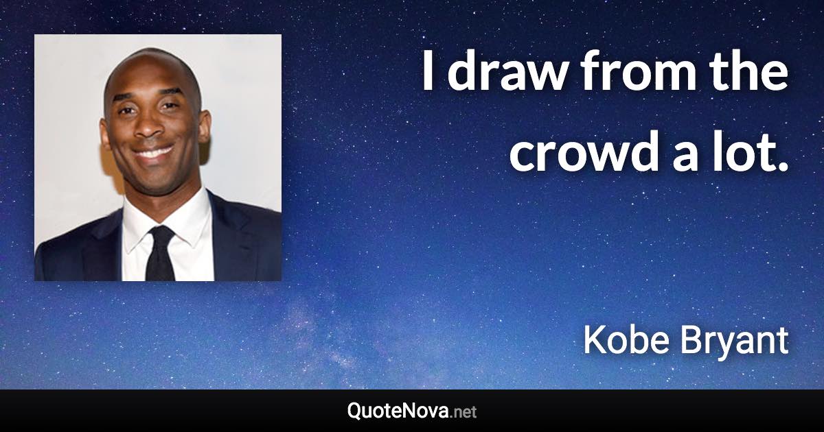 I draw from the crowd a lot. - Kobe Bryant quote