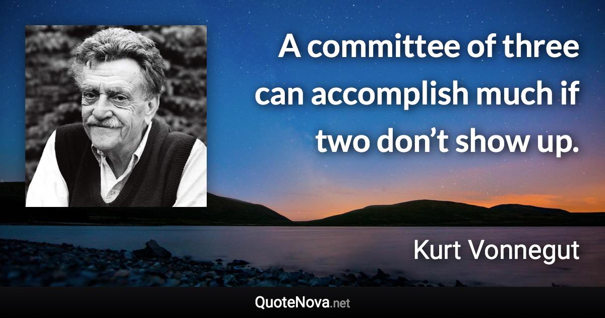 A committee of three can accomplish much if two don’t show up. - Kurt Vonnegut quote