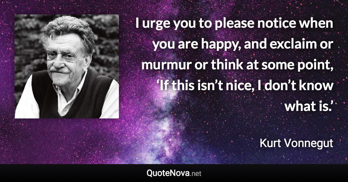 I urge you to please notice when you are happy, and exclaim or murmur or think at some point, ‘If this isn’t nice, I don’t know what is.’ - Kurt Vonnegut quote