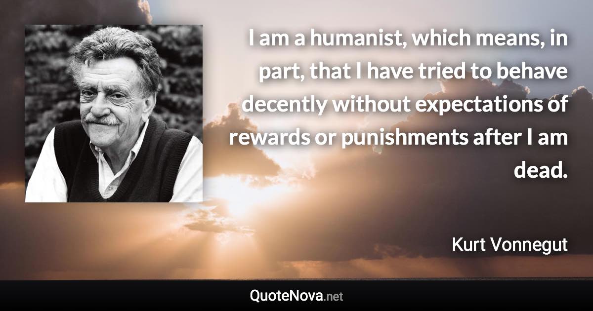 I am a humanist, which means, in part, that I have tried to behave decently without expectations of rewards or punishments after I am dead. - Kurt Vonnegut quote