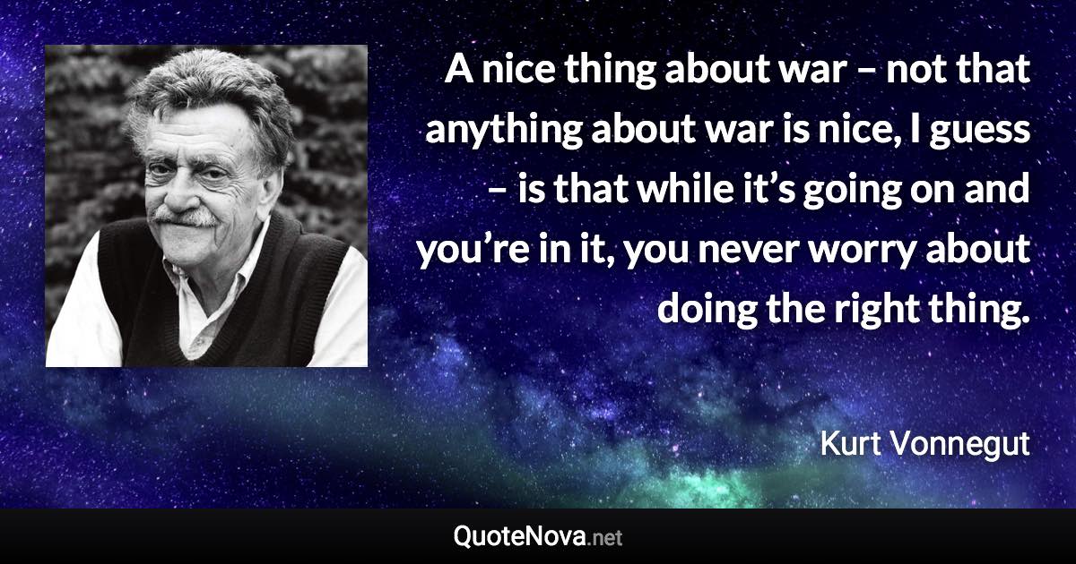 A nice thing about war – not that anything about war is nice, I guess – is that while it’s going on and you’re in it, you never worry about doing the right thing. - Kurt Vonnegut quote