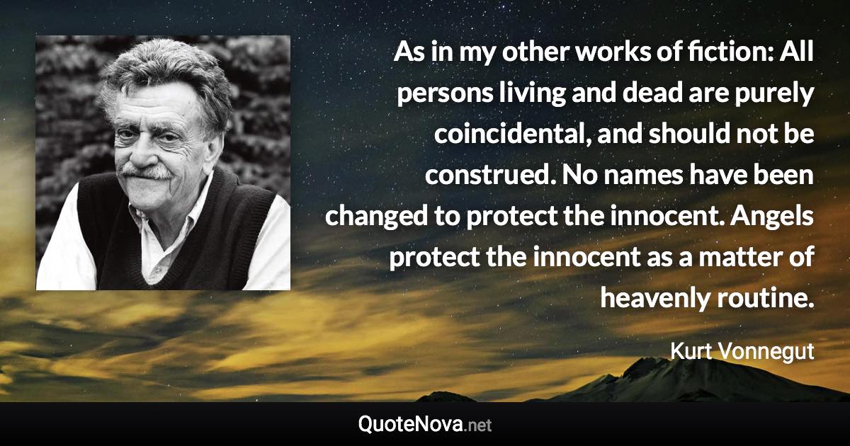 As in my other works of fiction: All persons living and dead are purely coincidental, and should not be construed. No names have been changed to protect the innocent. Angels protect the innocent as a matter of heavenly routine. - Kurt Vonnegut quote