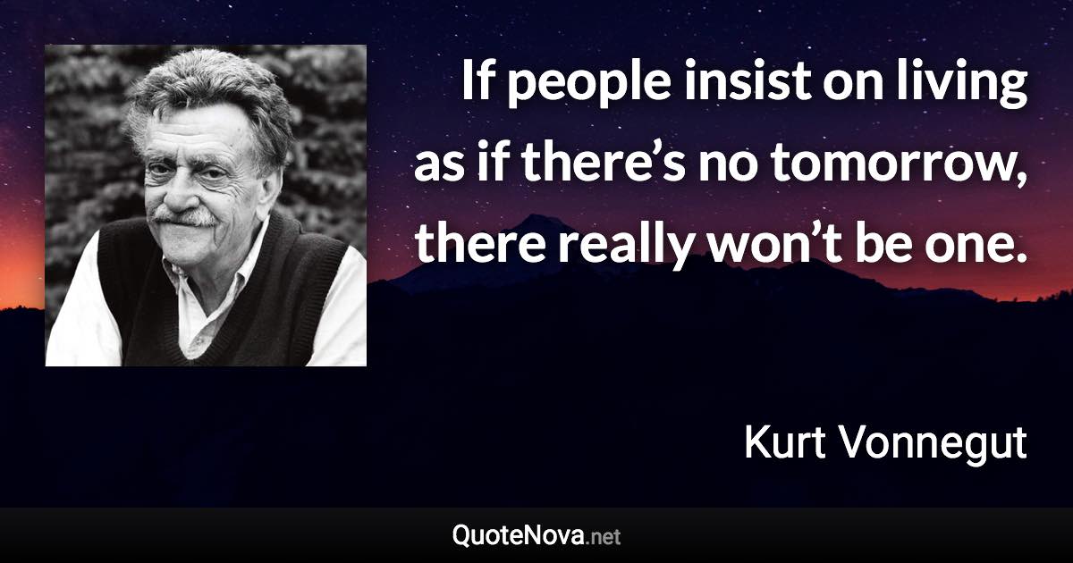 If people insist on living as if there’s no tomorrow, there really won’t be one. - Kurt Vonnegut quote