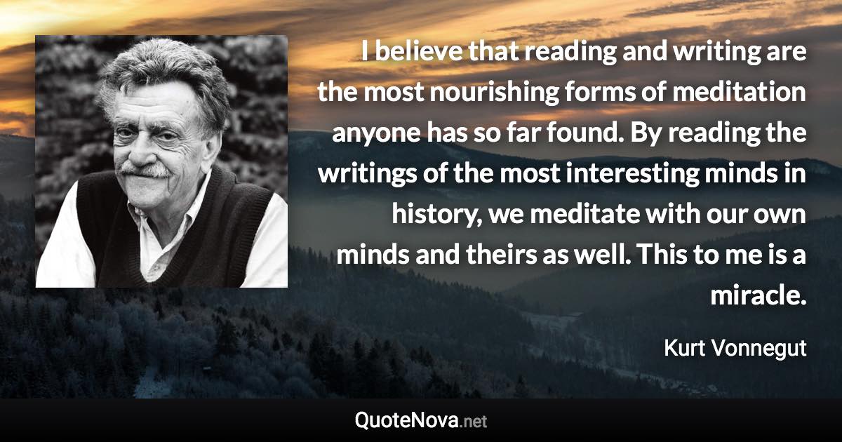 I believe that reading and writing are the most nourishing forms of meditation anyone has so far found. By reading the writings of the most interesting minds in history, we meditate with our own minds and theirs as well. This to me is a miracle. - Kurt Vonnegut quote