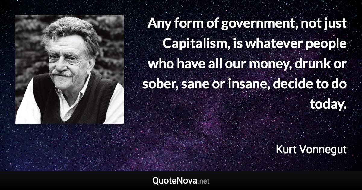 Any form of government, not just Capitalism, is whatever people who have all our money, drunk or sober, sane or insane, decide to do today. - Kurt Vonnegut quote