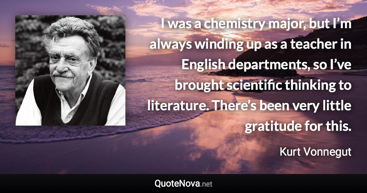 I was a chemistry major, but I’m always winding up as a teacher in English departments, so I’ve brought scientific thinking to literature. There’s been very little gratitude for this. - Kurt Vonnegut quote