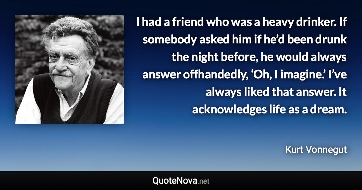 I had a friend who was a heavy drinker. If somebody asked him if he’d been drunk the night before, he would always answer offhandedly, ‘Oh, I imagine.’ I’ve always liked that answer. It acknowledges life as a dream. - Kurt Vonnegut quote