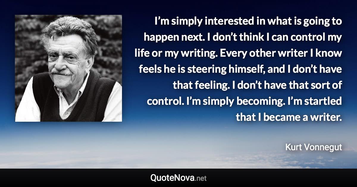 I’m simply interested in what is going to happen next. I don’t think I can control my life or my writing. Every other writer I know feels he is steering himself, and I don’t have that feeling. I don’t have that sort of control. I’m simply becoming. I’m startled that I became a writer. - Kurt Vonnegut quote