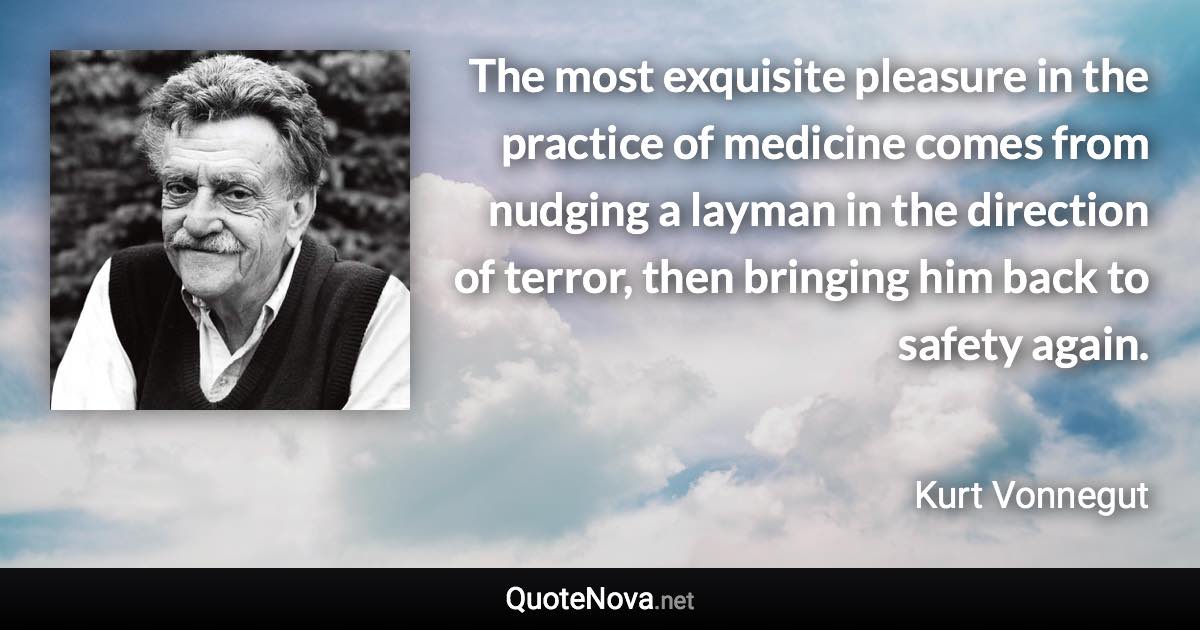 The most exquisite pleasure in the practice of medicine comes from nudging a layman in the direction of terror, then bringing him back to safety again. - Kurt Vonnegut quote