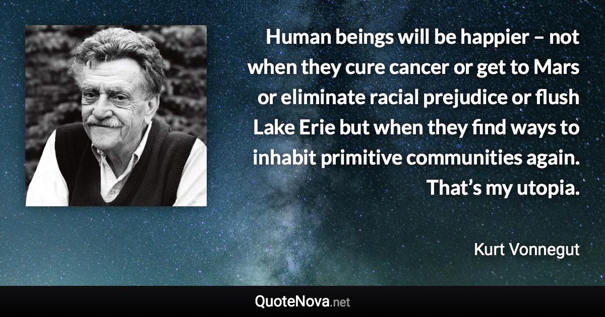 Human beings will be happier – not when they cure cancer or get to Mars or eliminate racial prejudice or flush Lake Erie but when they find ways to inhabit primitive communities again. That’s my utopia. - Kurt Vonnegut quote