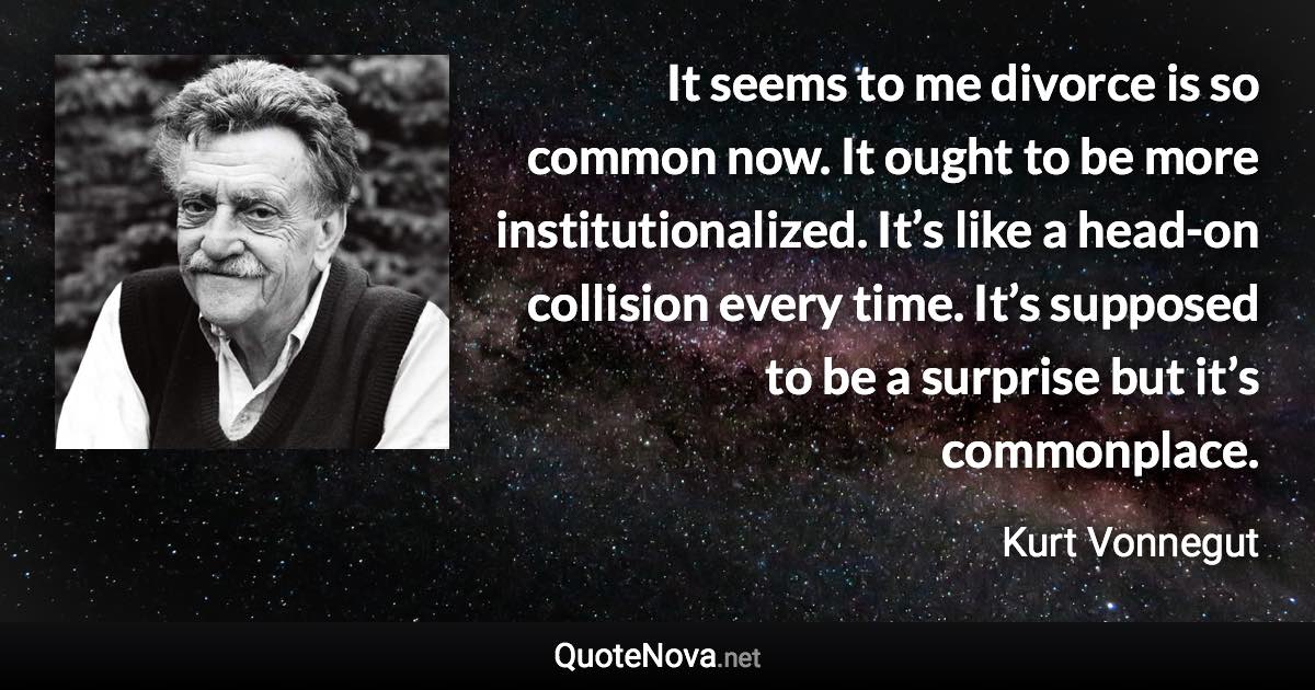 It seems to me divorce is so common now. It ought to be more institutionalized. It’s like a head-on collision every time. It’s supposed to be a surprise but it’s commonplace. - Kurt Vonnegut quote