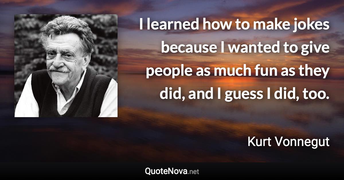 I learned how to make jokes because I wanted to give people as much fun as they did, and I guess I did, too. - Kurt Vonnegut quote