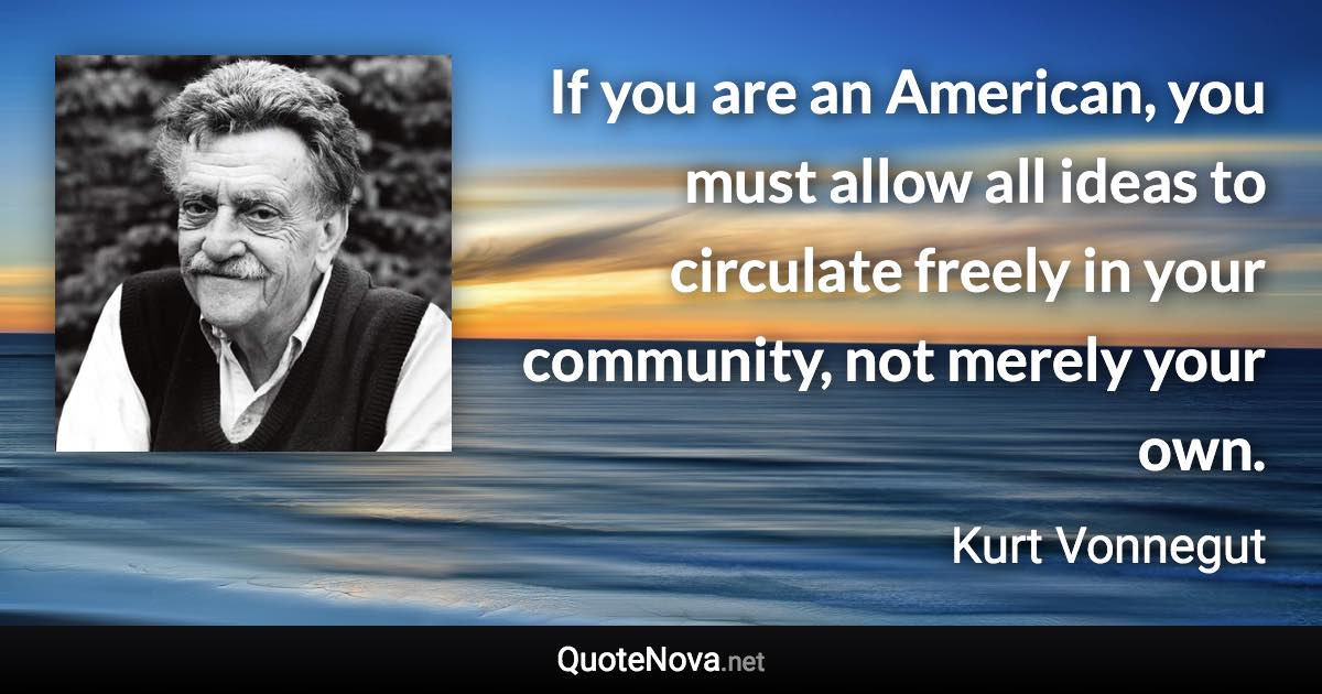 If you are an American, you must allow all ideas to circulate freely in your community, not merely your own. - Kurt Vonnegut quote