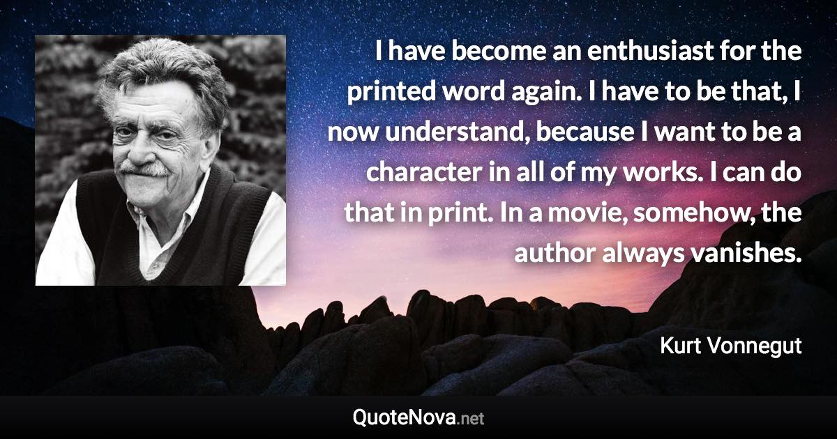 I have become an enthusiast for the printed word again. I have to be that, I now understand, because I want to be a character in all of my works. I can do that in print. In a movie, somehow, the author always vanishes. - Kurt Vonnegut quote