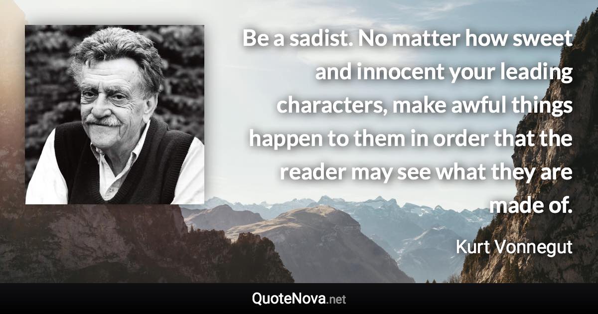 Be a sadist. No matter how sweet and innocent your leading characters, make awful things happen to them in order that the reader may see what they are made of. - Kurt Vonnegut quote