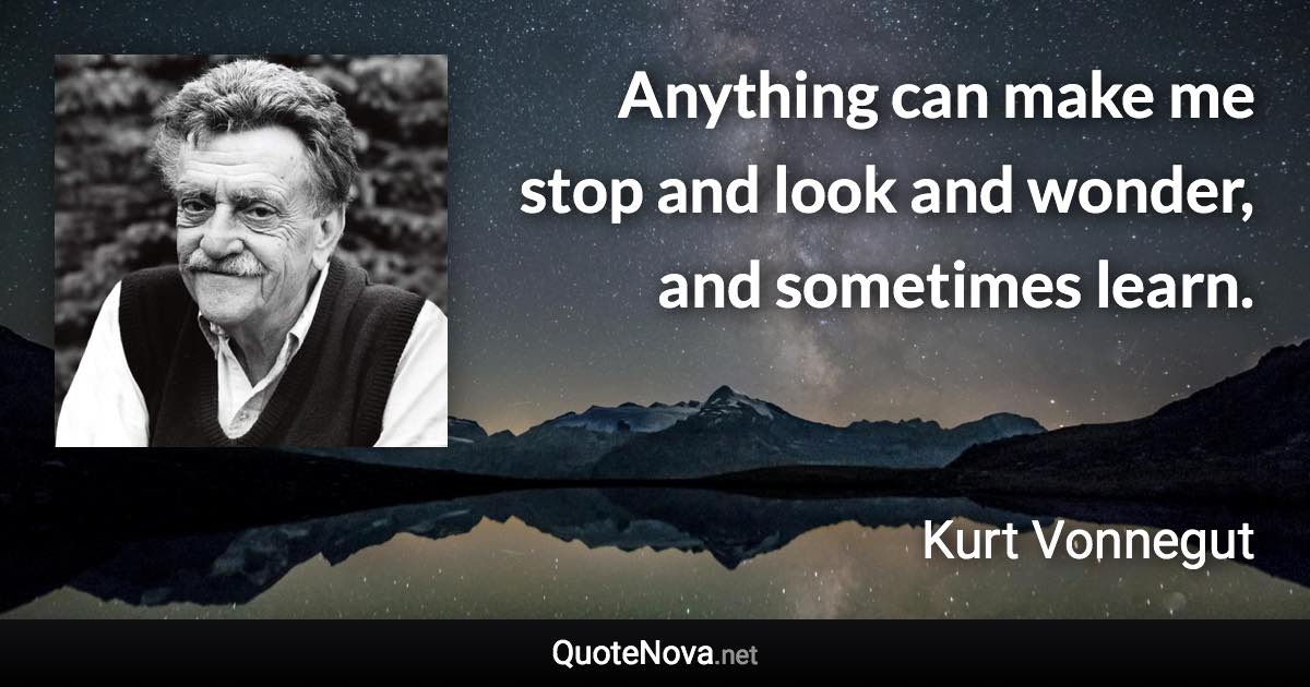 Anything can make me stop and look and wonder, and sometimes learn. - Kurt Vonnegut quote