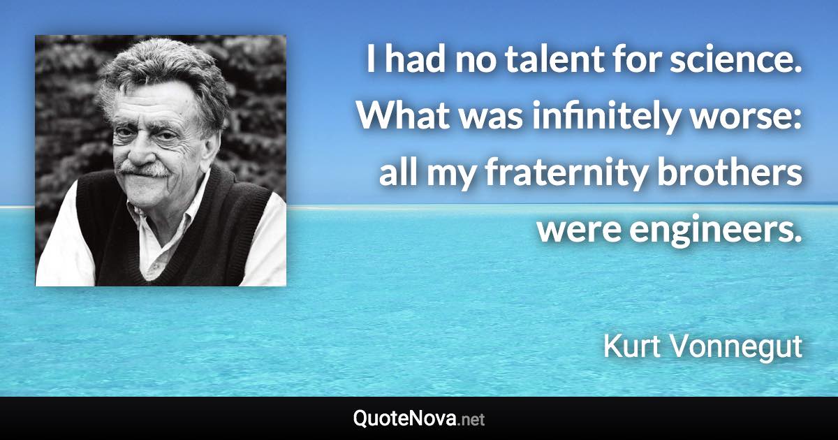 I had no talent for science. What was infinitely worse: all my fraternity brothers were engineers. - Kurt Vonnegut quote