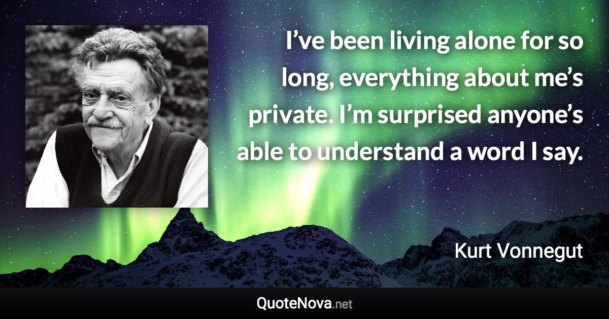 I’ve been living alone for so long, everything about me’s private. I’m surprised anyone’s able to understand a word I say. - Kurt Vonnegut quote