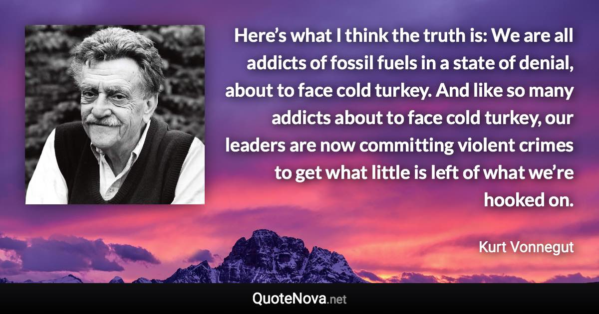 Here’s what I think the truth is: We are all addicts of fossil fuels in a state of denial, about to face cold turkey. And like so many addicts about to face cold turkey, our leaders are now committing violent crimes to get what little is left of what we’re hooked on. - Kurt Vonnegut quote