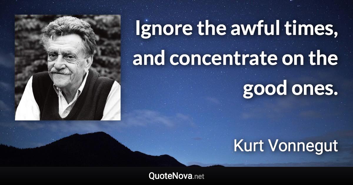 Ignore the awful times, and concentrate on the good ones. - Kurt Vonnegut quote