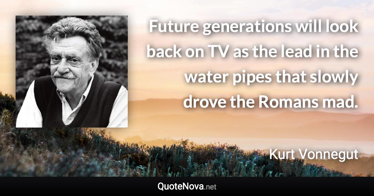Future generations will look back on TV as the lead in the water pipes that slowly drove the Romans mad. - Kurt Vonnegut quote