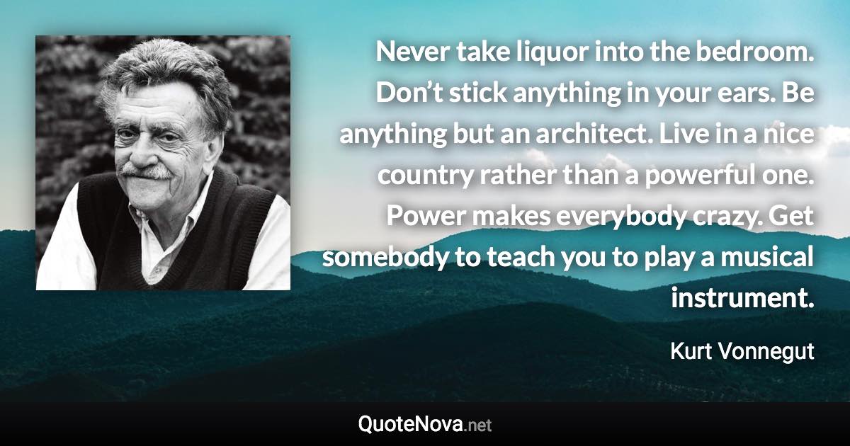 Never take liquor into the bedroom. Don’t stick anything in your ears. Be anything but an architect. Live in a nice country rather than a powerful one. Power makes everybody crazy. Get somebody to teach you to play a musical instrument. - Kurt Vonnegut quote