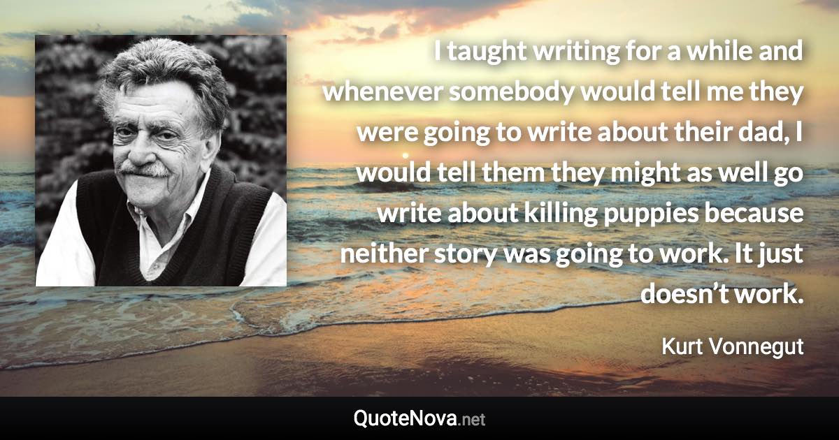 I taught writing for a while and whenever somebody would tell me they were going to write about their dad, I would tell them they might as well go write about killing puppies because neither story was going to work. It just doesn’t work. - Kurt Vonnegut quote