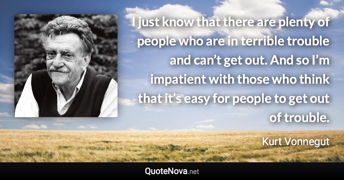 I just know that there are plenty of people who are in terrible trouble and can’t get out. And so I’m impatient with those who think that it’s easy for people to get out of trouble. - Kurt Vonnegut quote