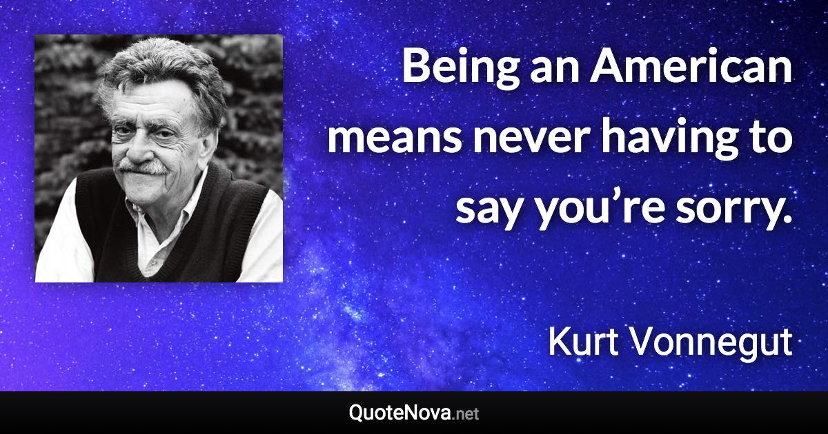 Being an American means never having to say you’re sorry. - Kurt Vonnegut quote