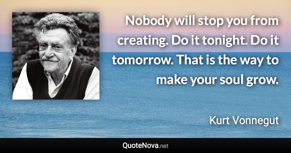 Nobody will stop you from creating. Do it tonight. Do it tomorrow. That is the way to make your soul grow. - Kurt Vonnegut quote