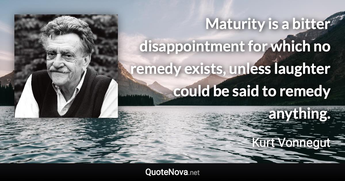 Maturity is a bitter disappointment for which no remedy exists, unless laughter could be said to remedy anything. - Kurt Vonnegut quote