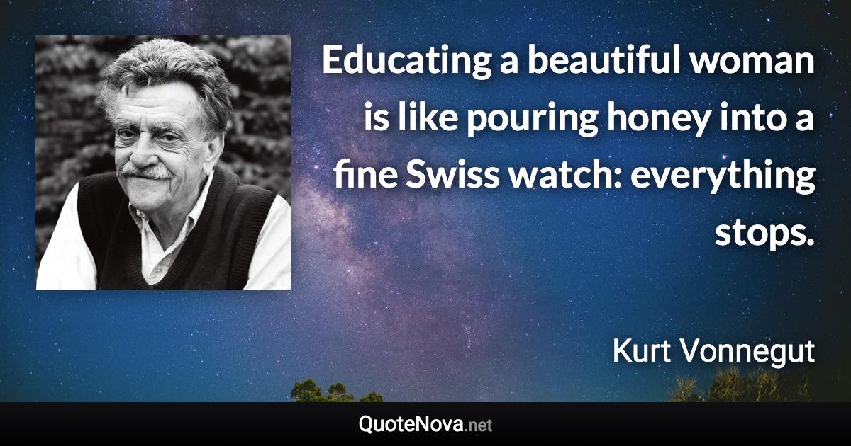 Educating a beautiful woman is like pouring honey into a fine Swiss watch: everything stops. - Kurt Vonnegut quote