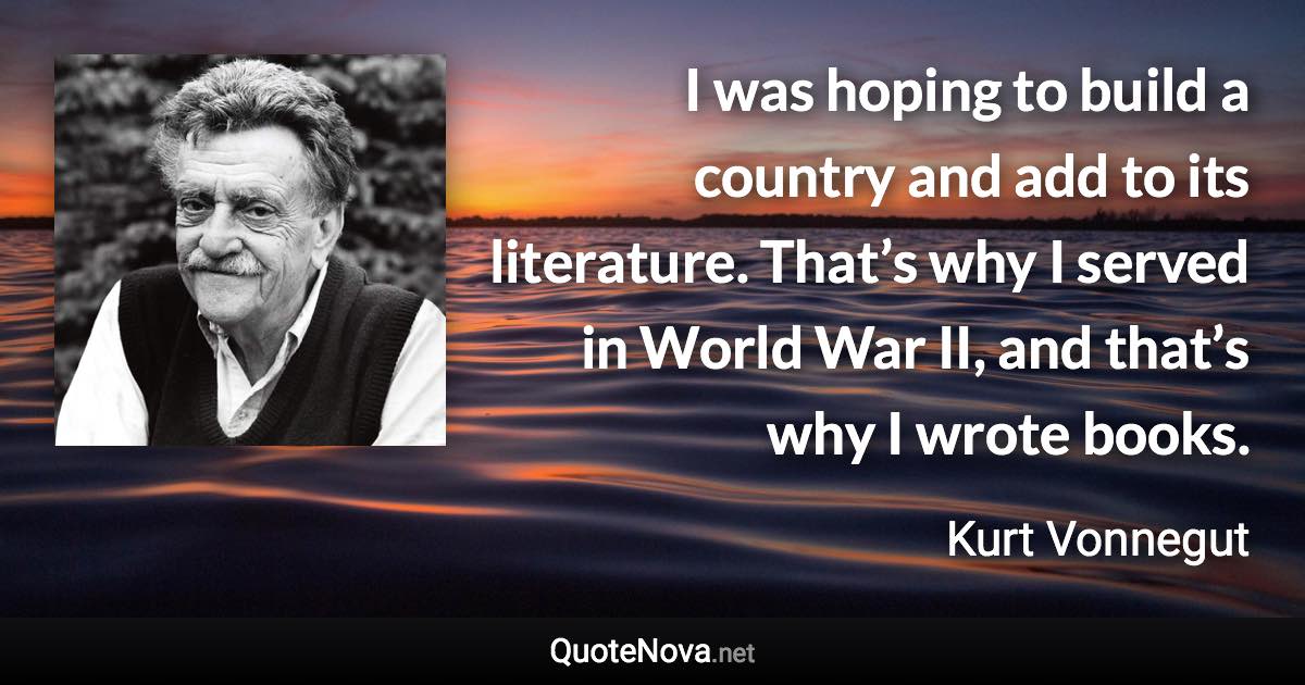 I was hoping to build a country and add to its literature. That’s why I served in World War II, and that’s why I wrote books. - Kurt Vonnegut quote