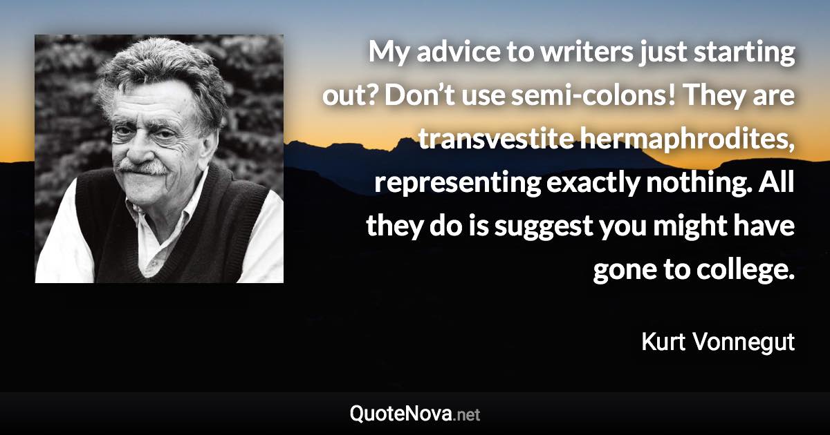 My advice to writers just starting out? Don’t use semi-colons! They are transvestite hermaphrodites, representing exactly nothing. All they do is suggest you might have gone to college. - Kurt Vonnegut quote