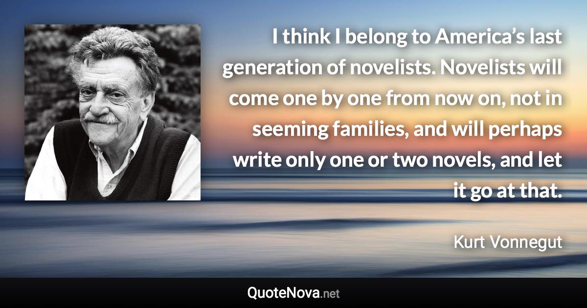 I think I belong to America’s last generation of novelists. Novelists will come one by one from now on, not in seeming families, and will perhaps write only one or two novels, and let it go at that. - Kurt Vonnegut quote