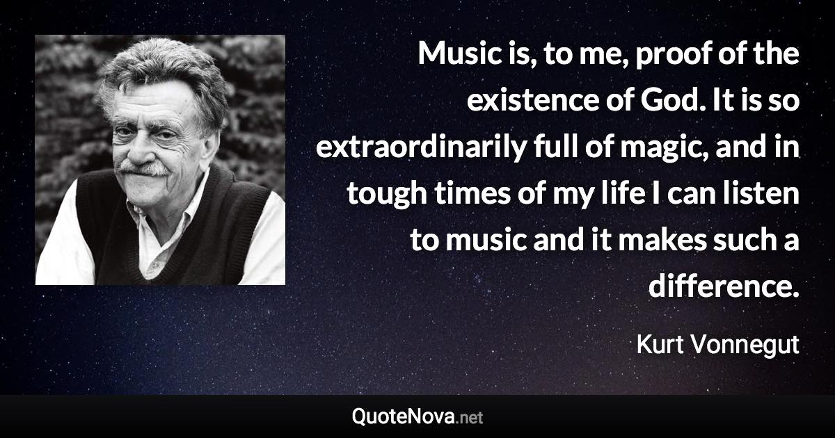 Music is, to me, proof of the existence of God. It is so extraordinarily full of magic, and in tough times of my life I can listen to music and it makes such a difference. - Kurt Vonnegut quote